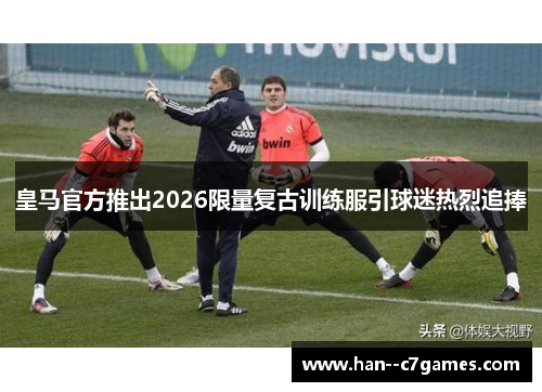 皇马官方推出2026限量复古训练服引球迷热烈追捧
