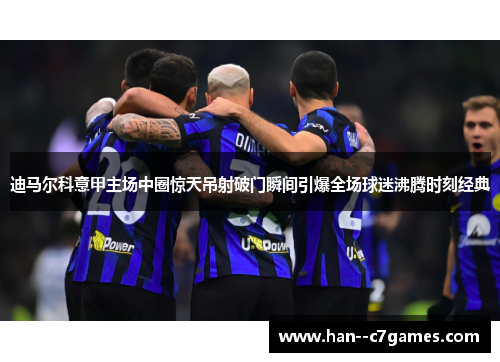 迪马尔科意甲主场中圈惊天吊射破门瞬间引爆全场球迷沸腾时刻经典